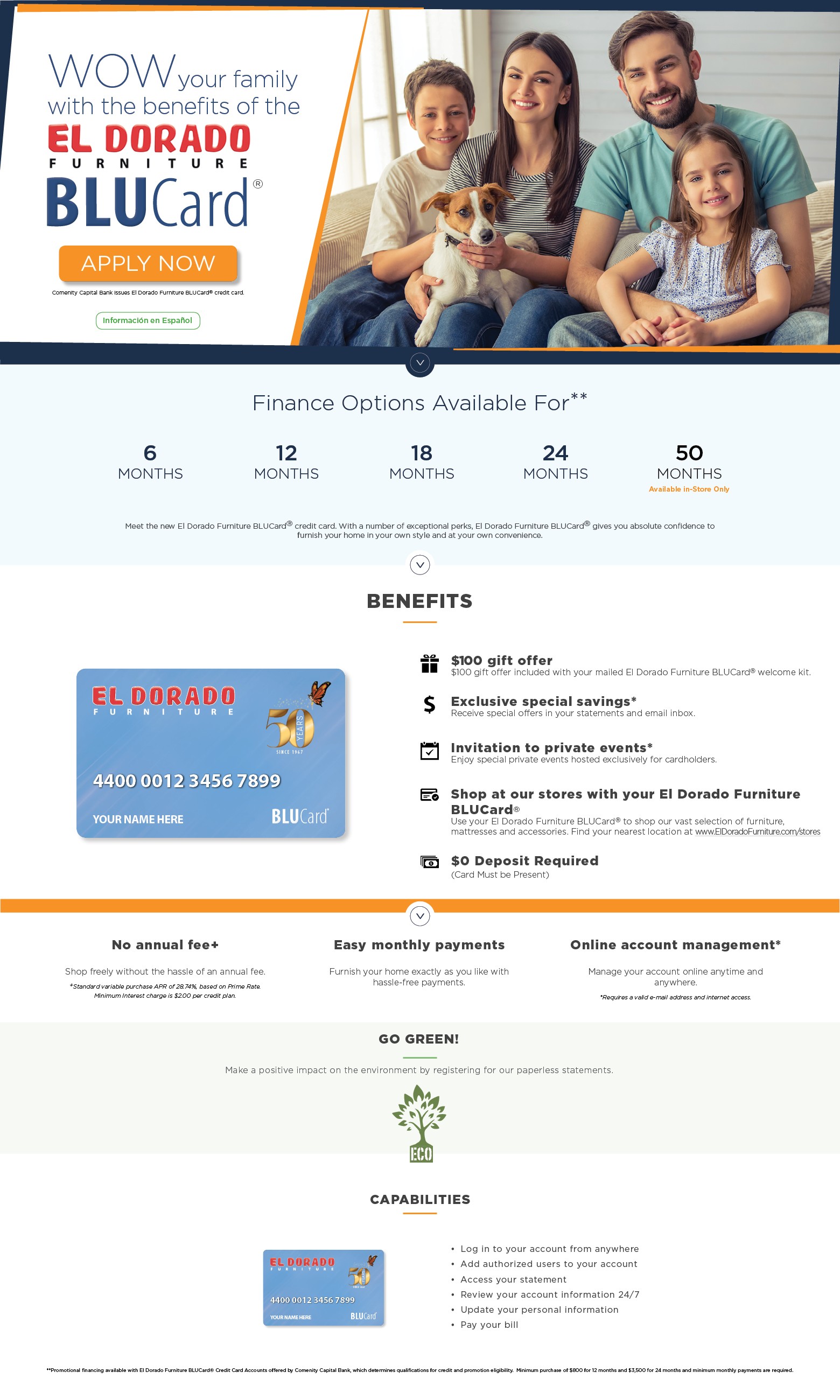 WOW your family with the benefits of the el dorado furniture BluCard. apply now. Comenity Capital Bank issues El Dorado Furniture BLUCard® credit card. Información en Español. Finance Options Available For** 6 month, 12 months, 18 months, 24 months, 50 months Available in-Store Only. Meet the new El Dorado Furniture BLUCard® credit card. With a number of exceptional perks, El Dorado Furniture BLUCard® gives you absolute confidence to furnish your home in your own style and at your convenience.BENEFITS
$100 gift offer
$100 gift offer included with your mailed El Dorado Furniture BLUCard® welcome kit.Exclusive special savings*
Receive special offers in your statements and email inbox.Invitation to private events*
Enjoy special private events hosted exclusively for cardholders.Shop at our stores with your El Dorado Furniture BLUCard®
Use your El Dorado Furniture BLUCard® to shop our vast selection of furniture, mattresses and accessories. Find your nearest location at www.ElDoradoFurniture.com/stores$0 Deposit Required(Card Must be Present)No annual fee+
Shop freely without the hassle of an annual fee.
+Standard variable purchase APR of 28.74%, based on Prime Rate.Minimum Interest charge is $2.00 per credit plan.Easy monthly payments
Furnish your home exactly as you like withhassle-free payments.Online account management*
Manage your account online anytime and anywhere.
*Requires a valid e-mail address and internet access.Go green.
Make a positive impact on the environment by registering for our paperless statements.CAPABILITIESLog in to your account from anywhere
Add authorized users to your account
Access your statement
Review your account information 24/7
Update your personal information
Pay your bill.**Promotional financing available with El Dorado Furniture BLUCard® Credit Card Accounts offered by Comenity Capital Bank, which determines qualifications for credit and promotion eligibility. Minimum purchase of $800 for 12 months and $3,500 for 24 months and minimum monthly payments are required.